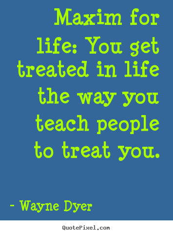Maxim for life: you get treated in life the.. Wayne Dyer top life quotes