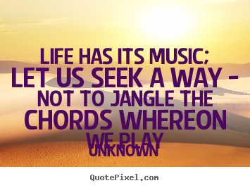 Life has its music; let us seek a way - not to jangle the.. Unknown  life quotes