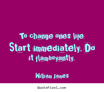 To change ones life: start immediately. do it flamboyantly. William James greatest life quote