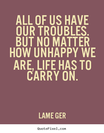 All of us have our troubles. but no matter how unhappy.. Lame Ger famous life quotes