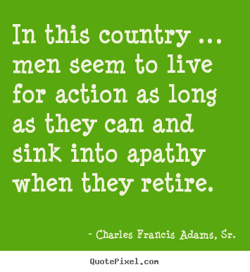 In this country … men seem to live for action as long as they can and.. Charles Francis Adams, Sr. famous life quote