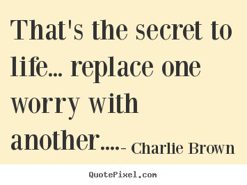 Quote about life - That's the secret to life... replace one worry..