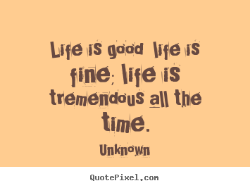 Create your own picture quotes about life - Life is good  life is fine; life is tremendous all the time.