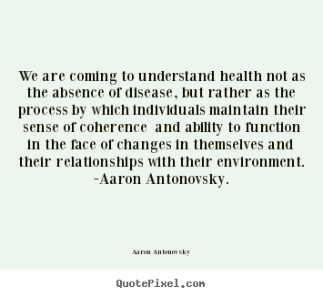 We are coming to understand health not as the absence of disease,.. Aaron Antonovsky great life quotes