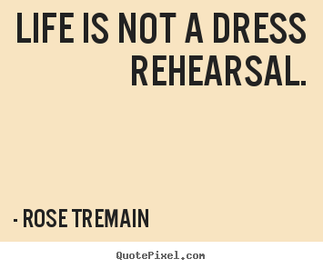 Life is not a dress rehearsal. Rose Tremain great life quote