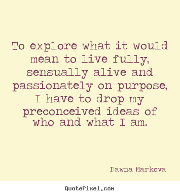 Life quotes - To explore what it would mean to live fully, sensually..