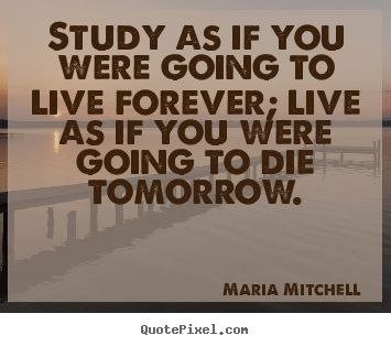 Study as if you were going to live forever; live as if you were going.. Maria Mitchell  life quotes