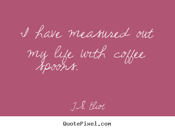 I have measured out my life with coffee spoons. 			  		 T.S. Eliot great life quotes