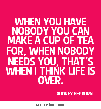 Design custom picture quotes about life - When you have nobody you can make a cup of tea for, when..