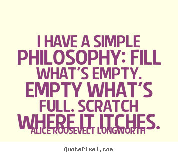 I have a simple philosophy: fill what's empty... Alice Roosevelt Longworth great life quotes