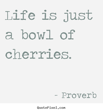 Life is just a bowl of cherries. Proverb greatest life quote