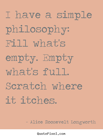 I have a simple philosophy: fill what's empty... Alice Roosevelt Longworth great life quotes