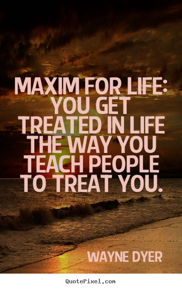 Wayne Dyer picture quotes - Maxim for life: you get treated in life the way you teach.. - Life quotes