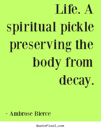 Life. a spiritual pickle preserving the body.. Ambrose Bierce best life quote