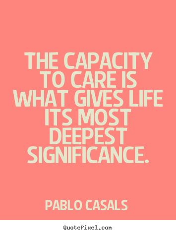 The capacity to care is what gives life its most.. Pablo Casals top life quote