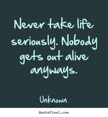 Design custom picture quotes about life - Never take life seriously. nobody gets out alive anyways.