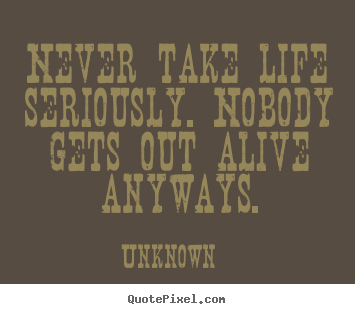 Design your own picture quotes about life - Never take life seriously. nobody gets out alive anyways.