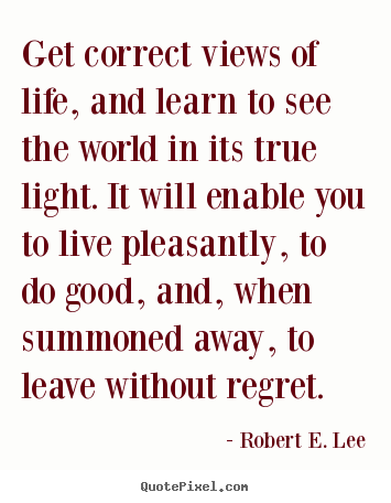 Get correct views of life, and learn to see the world in its true.. Robert E. Lee  life quotes
