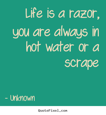 Life quotes - Life is a razor, you are always in hot water or a scrape