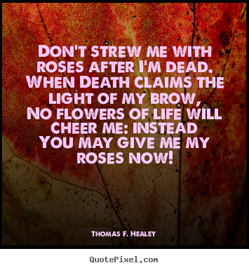 Thomas F. Healey picture quotes - Don't strew me with roses after i'm dead.when death claims the light of.. - Life quotes