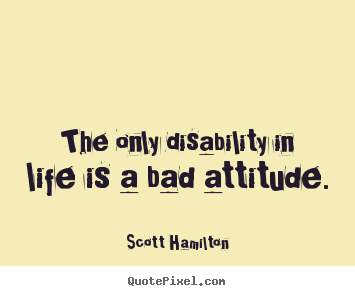 The only disability in life is a bad attitude. Scott Hamilton  life quotes