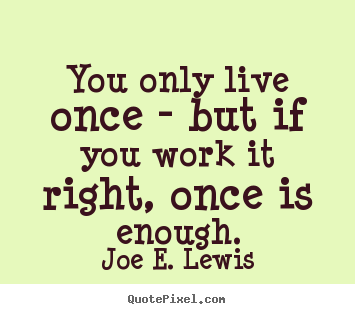 You only live once - but if you work it right, once is.. Joe E. Lewis greatest life quote