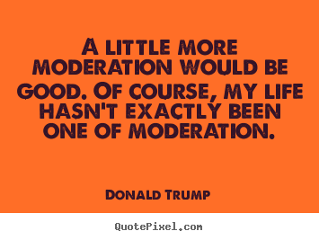 Life quote - A little more moderation would be good. of course,..