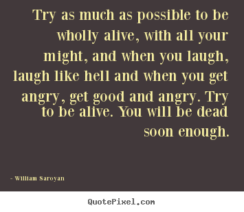 Try as much as possible to be wholly alive, with all.. William Saroyan  life quote