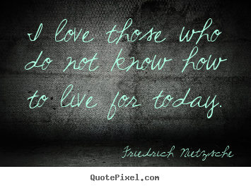 Make personalized picture quotes about life - I love those who do not know how to live for today.