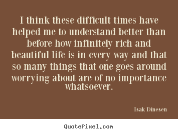 Quotes about life - I think these difficult times have helped me to understand..