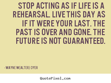 Quote about life - Stop acting as if life is a rehearsal. live this day as if it were..
