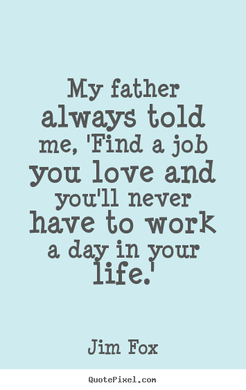Make personalized pictures sayings about life - My father always told me, 'find a job you love and you'll never..