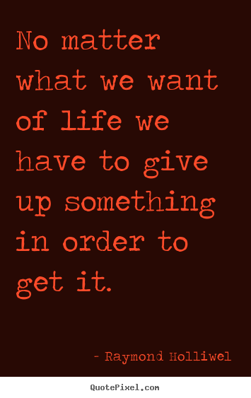 No matter what we want of life we have to give up something in order.. Raymond Holliwel famous life quotes