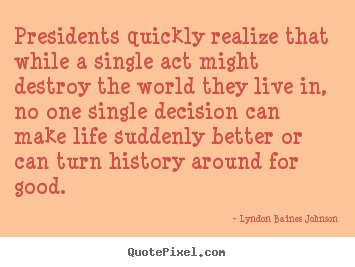 Design picture quotes about life - Presidents quickly realize that while a single act might destroy..