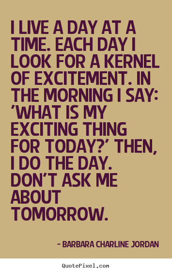 Quote about life - I live a day at a time. each day i look for a kernel of..