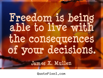 Freedom is being able to live with the consequences of your decisions. James X. Mullen famous life quotes