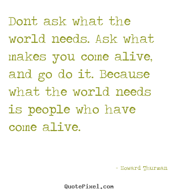 Dont ask what the world needs. ask what makes you come alive, and go do.. Howard Thurman  life quotes