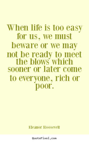 When life is too easy for us, we must beware or we may not be.. Eleanor Roosevelt  life quote