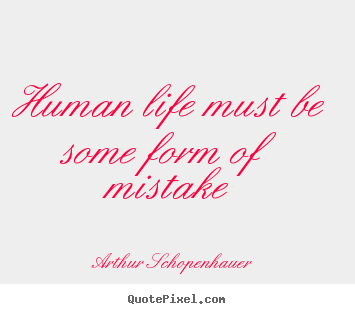 Human life must be some form of mistake Arthur Schopenhauer good life quotes