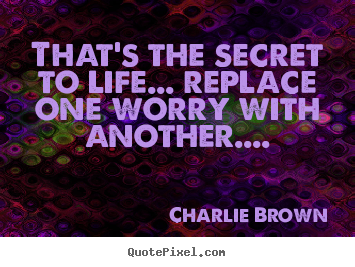 Quote about life - That's the secret to life... replace one worry with another....
