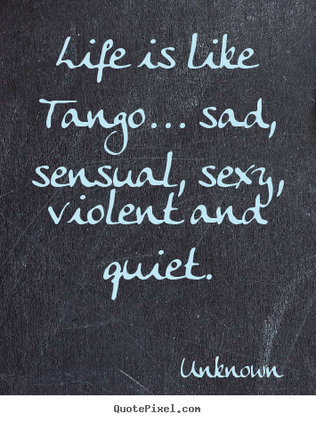 Life is like tango... sad, sensual, sexy, violent.. Unknown good life quote
