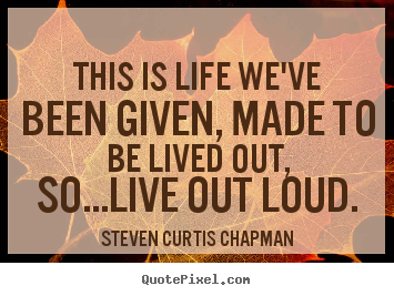 Quote about life - This is life we've been given, made to be lived out, so...live..