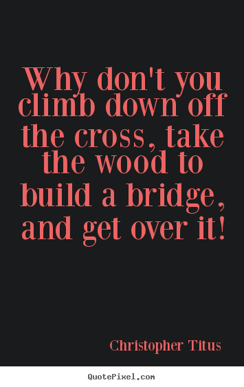 Christopher Titus picture quotes - Why don't you climb down off the cross, take the wood to build.. - Life sayings