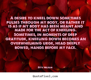 Life quotes - A desire to kneel down sometimes pulses through my body,..