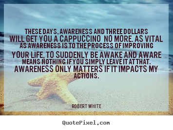These days, awareness and three dollars will get you a cappuccino.. Robert White greatest life quote