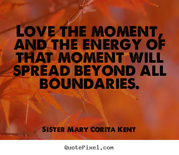 Love the moment, and the energy of that moment.. Sister Mary Corita Kent greatest life quotes