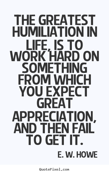 The greatest humiliation in life, is to work hard.. E. W. Howe best life quote
