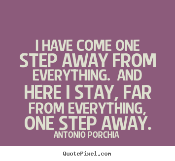 I have come one step away from everything.  and here i stay, far.. Antonio Porchia good life quotes
