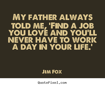 My father always told me, 'find a job you love and.. Jim Fox popular life sayings