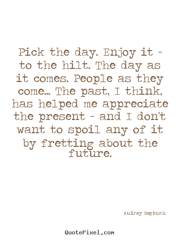 Life quotes - Pick the day. enjoy it - to the hilt. the day..
